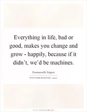 Everything in life, bad or good, makes you change and grow - happily, because if it didn’t, we’d be machines Picture Quote #1