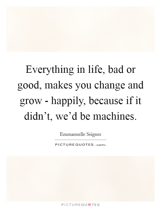 Everything in life, bad or good, makes you change and grow - happily, because if it didn't, we'd be machines. Picture Quote #1
