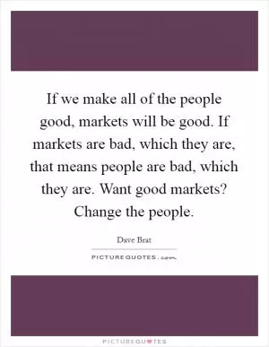 If we make all of the people good, markets will be good. If markets are bad, which they are, that means people are bad, which they are. Want good markets? Change the people Picture Quote #1