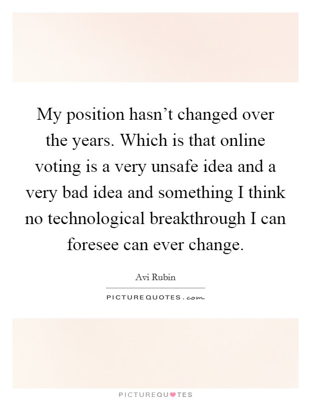 My position hasn't changed over the years. Which is that online voting is a very unsafe idea and a very bad idea and something I think no technological breakthrough I can foresee can ever change. Picture Quote #1