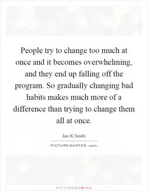 People try to change too much at once and it becomes overwhelming, and they end up falling off the program. So gradually changing bad habits makes much more of a difference than trying to change them all at once Picture Quote #1