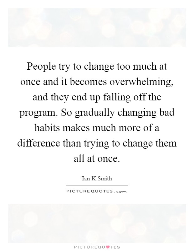 People try to change too much at once and it becomes overwhelming, and they end up falling off the program. So gradually changing bad habits makes much more of a difference than trying to change them all at once. Picture Quote #1
