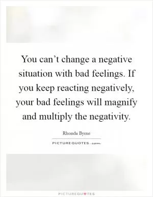 You can’t change a negative situation with bad feelings. If you keep reacting negatively, your bad feelings will magnify and multiply the negativity Picture Quote #1