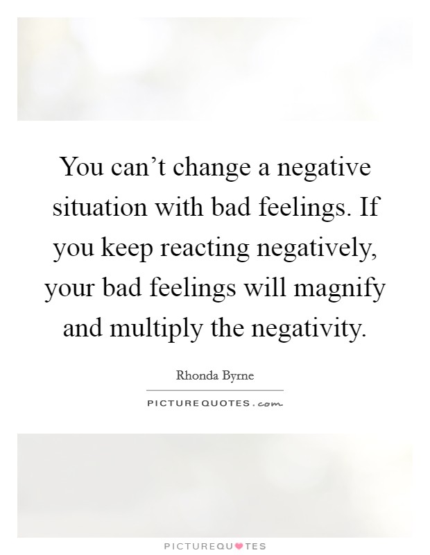 You can't change a negative situation with bad feelings. If you keep reacting negatively, your bad feelings will magnify and multiply the negativity. Picture Quote #1