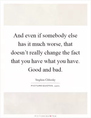 And even if somebody else has it much worse, that doesn’t really change the fact that you have what you have. Good and bad Picture Quote #1