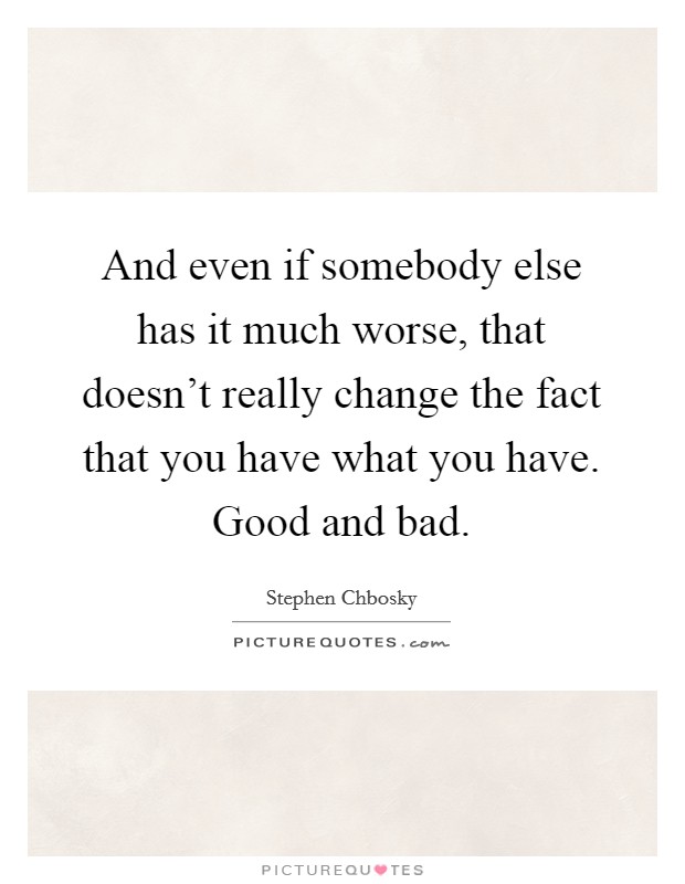 And even if somebody else has it much worse, that doesn't really change the fact that you have what you have. Good and bad. Picture Quote #1