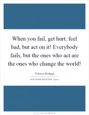 When you fail, get hurt, feel bad, but act on it! Everybody fails, but the ones who act are the ones who change the world! Picture Quote #1