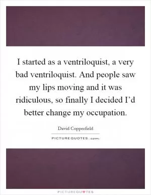 I started as a ventriloquist, a very bad ventriloquist. And people saw my lips moving and it was ridiculous, so finally I decided I’d better change my occupation Picture Quote #1