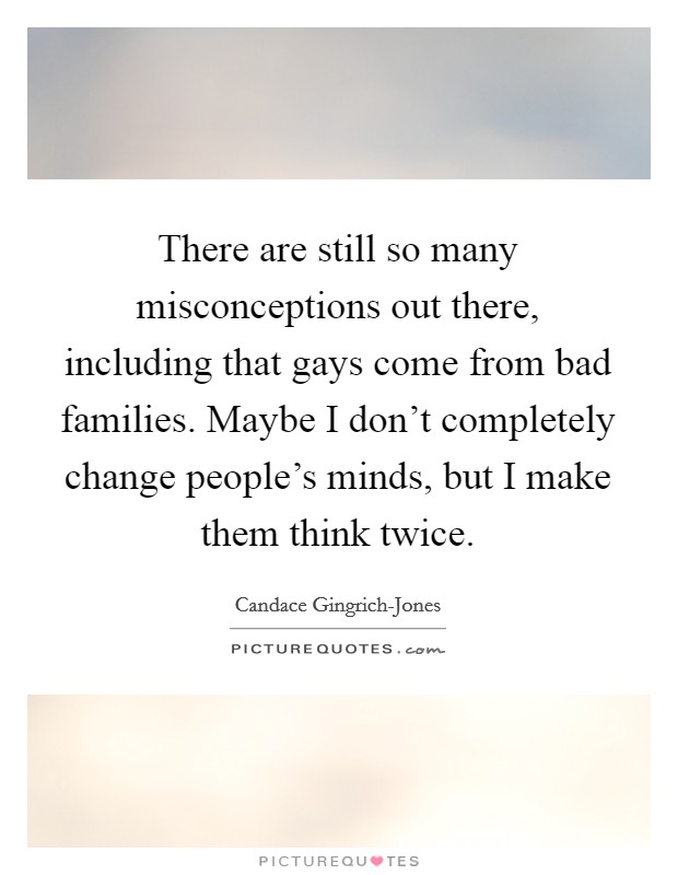 There are still so many misconceptions out there, including that gays come from bad families. Maybe I don't completely change people's minds, but I make them think twice. Picture Quote #1