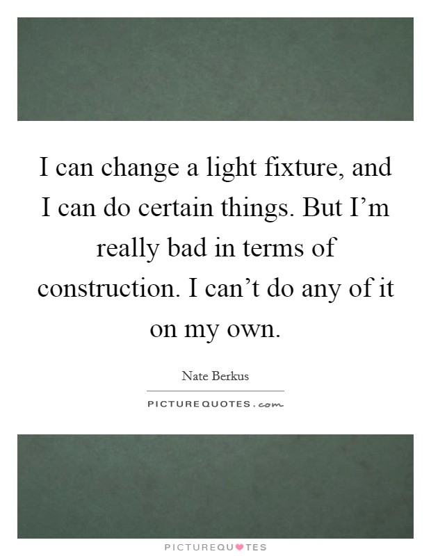 I can change a light fixture, and I can do certain things. But I'm really bad in terms of construction. I can't do any of it on my own. Picture Quote #1
