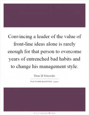 Convincing a leader of the value of front-line ideas alone is rarely enough for that person to overcome years of entrenched bad habits and to change his management style Picture Quote #1