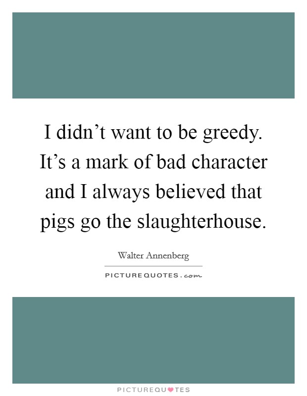 I didn't want to be greedy. It's a mark of bad character and I always believed that pigs go the slaughterhouse. Picture Quote #1