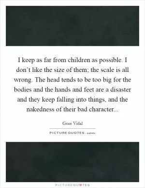 I keep as far from children as possible. I don’t like the size of them; the scale is all wrong. The head tends to be too big for the bodies and the hands and feet are a disaster and they keep falling into things, and the nakedness of their bad character Picture Quote #1