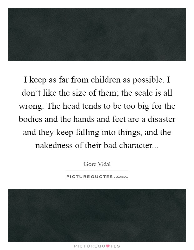 I keep as far from children as possible. I don't like the size of them; the scale is all wrong. The head tends to be too big for the bodies and the hands and feet are a disaster and they keep falling into things, and the nakedness of their bad character... Picture Quote #1