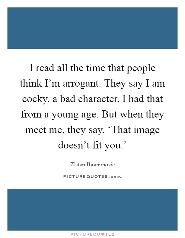 I read all the time that people think I'm arrogant. They say I am cocky, a bad character. I had that from a young age. But when they meet me, they say, ‘That image doesn't fit you.' Picture Quote #1
