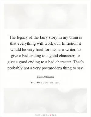 The legacy of the fairy story in my brain is that everything will work out. In fiction it would be very hard for me, as a writer, to give a bad ending to a good character, or give a good ending to a bad character. That’s probably not a very postmodern thing to say Picture Quote #1
