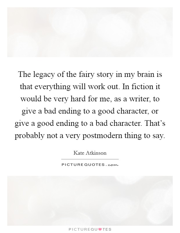 The legacy of the fairy story in my brain is that everything will work out. In fiction it would be very hard for me, as a writer, to give a bad ending to a good character, or give a good ending to a bad character. That's probably not a very postmodern thing to say. Picture Quote #1