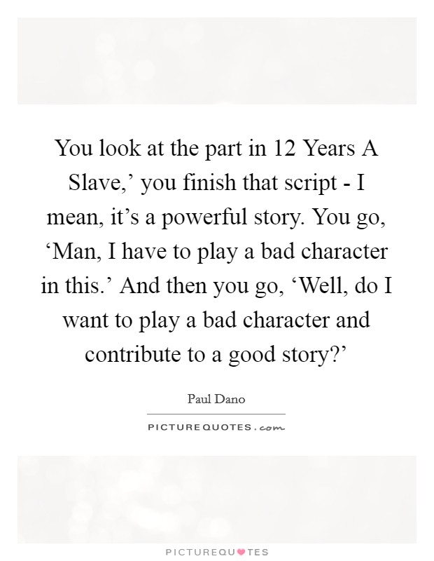 You look at the part in  12 Years A Slave,' you finish that script - I mean, it's a powerful story. You go, ‘Man, I have to play a bad character in this.' And then you go, ‘Well, do I want to play a bad character and contribute to a good story?' Picture Quote #1