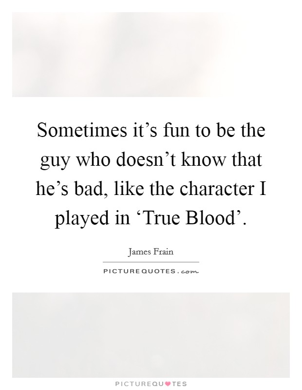 Sometimes it's fun to be the guy who doesn't know that he's bad, like the character I played in ‘True Blood'. Picture Quote #1