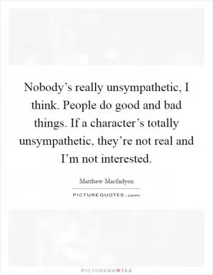 Nobody’s really unsympathetic, I think. People do good and bad things. If a character’s totally unsympathetic, they’re not real and I’m not interested Picture Quote #1
