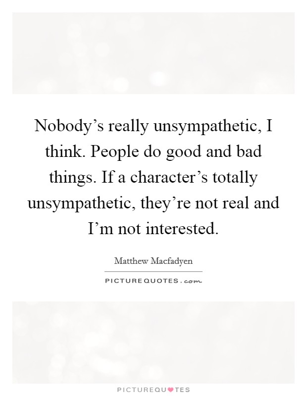 Nobody's really unsympathetic, I think. People do good and bad things. If a character's totally unsympathetic, they're not real and I'm not interested. Picture Quote #1