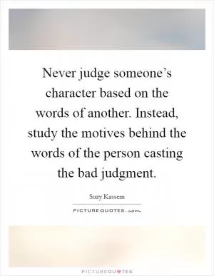 Never judge someone’s character based on the words of another. Instead, study the motives behind the words of the person casting the bad judgment Picture Quote #1