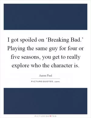 I got spoiled on ‘Breaking Bad.’ Playing the same guy for four or five seasons, you get to really explore who the character is Picture Quote #1