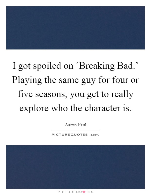 I got spoiled on ‘Breaking Bad.' Playing the same guy for four or five seasons, you get to really explore who the character is. Picture Quote #1