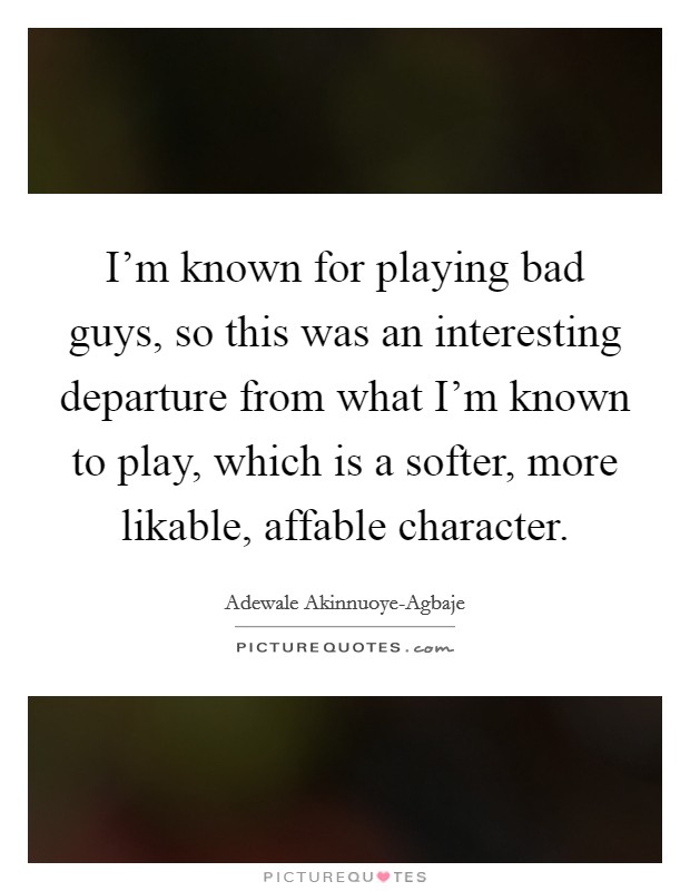 I'm known for playing bad guys, so this was an interesting departure from what I'm known to play, which is a softer, more likable, affable character. Picture Quote #1