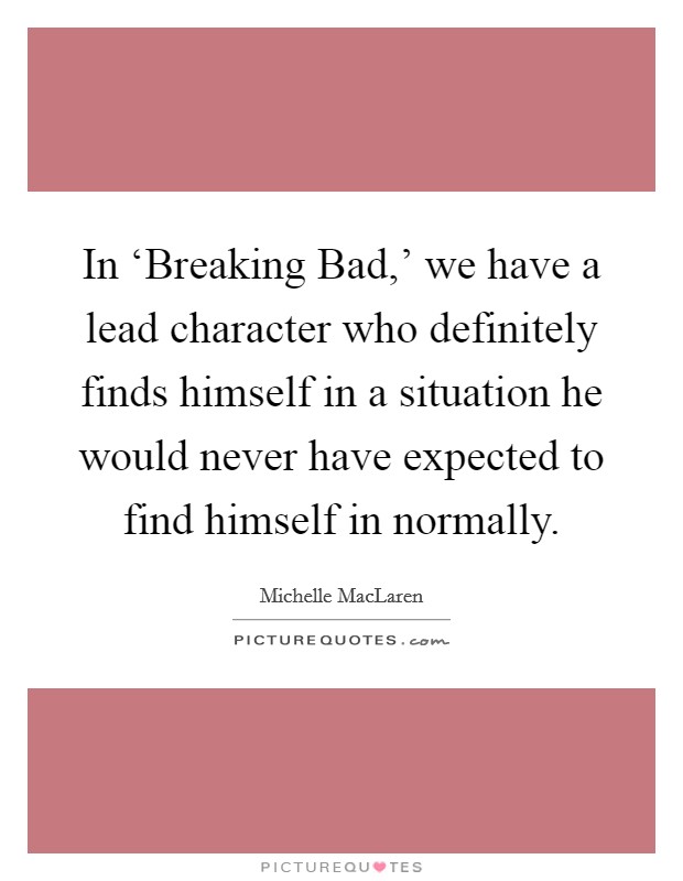 In ‘Breaking Bad,' we have a lead character who definitely finds himself in a situation he would never have expected to find himself in normally. Picture Quote #1