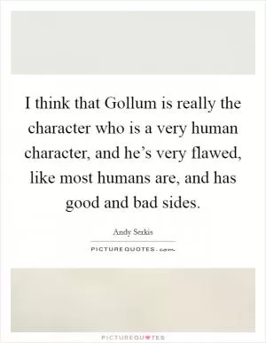 I think that Gollum is really the character who is a very human character, and he’s very flawed, like most humans are, and has good and bad sides Picture Quote #1