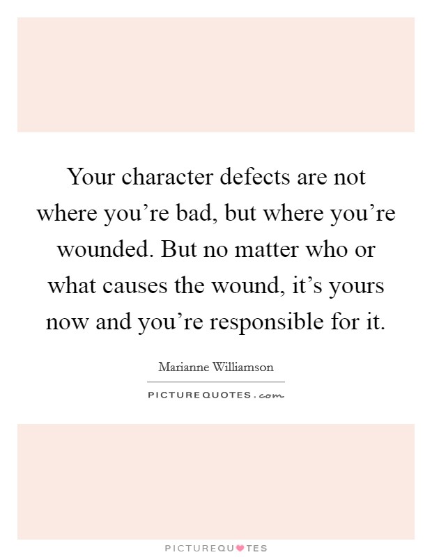 Your character defects are not where you're bad, but where you're wounded. But no matter who or what causes the wound, it's yours now and you're responsible for it. Picture Quote #1