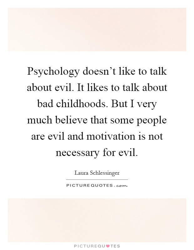 Psychology doesn't like to talk about evil. It likes to talk about bad childhoods. But I very much believe that some people are evil and motivation is not necessary for evil. Picture Quote #1