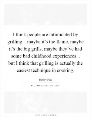 I think people are intimidated by grilling .. maybe it’s the flame, maybe it’s the big grills, maybe they’ve had some bad childhood experiences .. but I think that grilling is actually the easiest technique in cooking Picture Quote #1