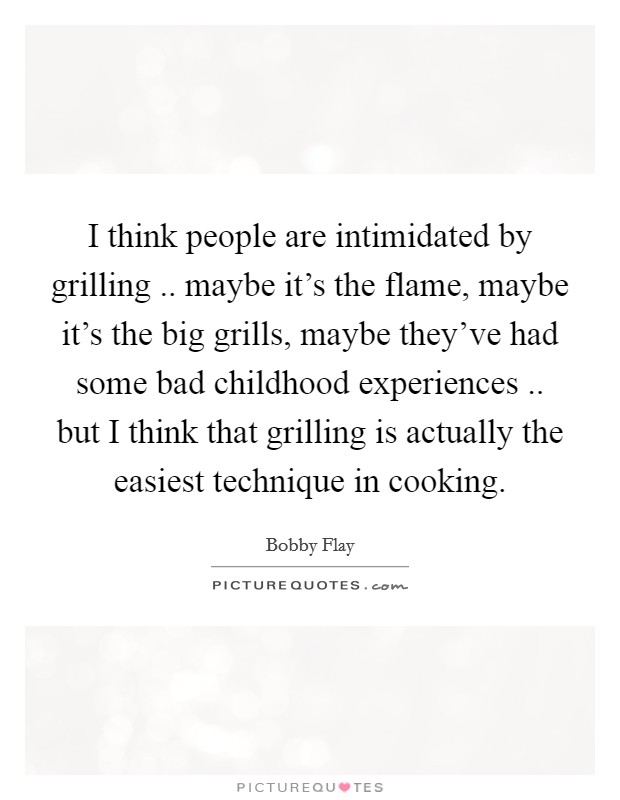 I think people are intimidated by grilling .. maybe it's the flame, maybe it's the big grills, maybe they've had some bad childhood experiences .. but I think that grilling is actually the easiest technique in cooking. Picture Quote #1