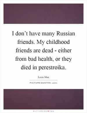 I don’t have many Russian friends. My childhood friends are dead - either from bad health, or they died in perestroika Picture Quote #1