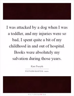 I was attacked by a dog when I was a toddler, and my injuries were so bad, I spent quite a bit of my childhood in and out of hospital. Books were absolutely my salvation during those years Picture Quote #1