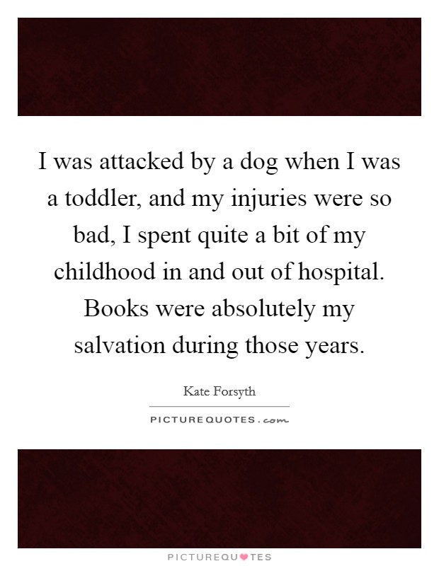 I was attacked by a dog when I was a toddler, and my injuries were so bad, I spent quite a bit of my childhood in and out of hospital. Books were absolutely my salvation during those years. Picture Quote #1