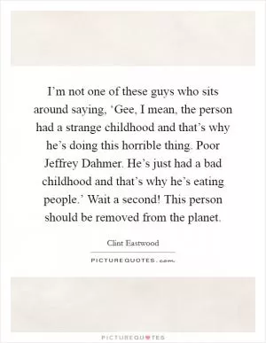 I’m not one of these guys who sits around saying, ‘Gee, I mean, the person had a strange childhood and that’s why he’s doing this horrible thing. Poor Jeffrey Dahmer. He’s just had a bad childhood and that’s why he’s eating people.’ Wait a second! This person should be removed from the planet Picture Quote #1