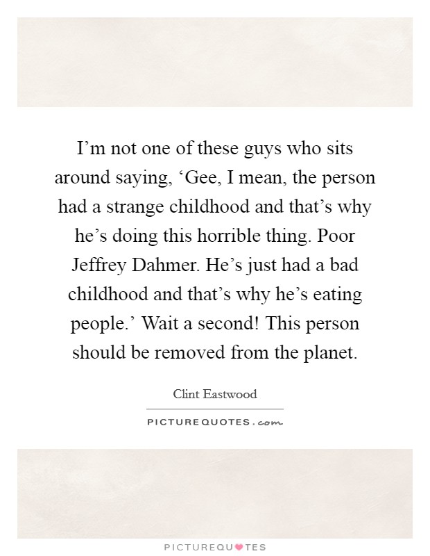 I'm not one of these guys who sits around saying, ‘Gee, I mean, the person had a strange childhood and that's why he's doing this horrible thing. Poor Jeffrey Dahmer. He's just had a bad childhood and that's why he's eating people.' Wait a second! This person should be removed from the planet. Picture Quote #1