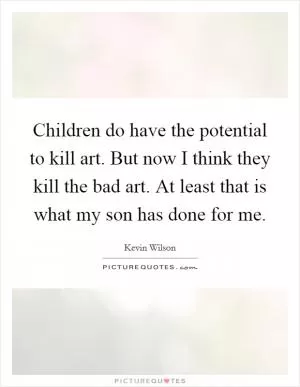 Children do have the potential to kill art. But now I think they kill the bad art. At least that is what my son has done for me Picture Quote #1