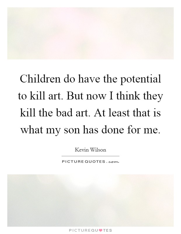Children do have the potential to kill art. But now I think they kill the bad art. At least that is what my son has done for me. Picture Quote #1