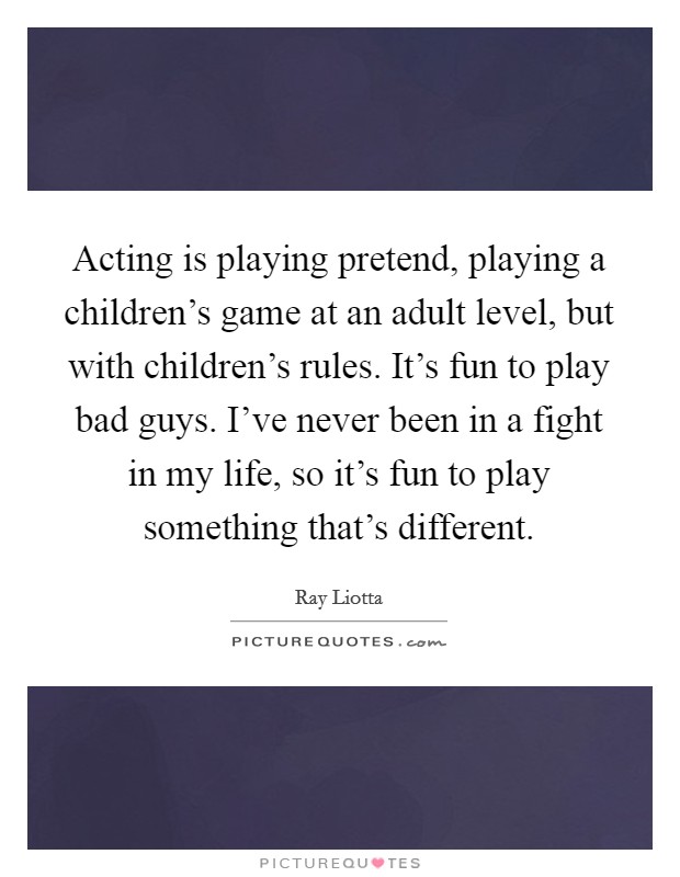 Acting is playing pretend, playing a children's game at an adult level, but with children's rules. It's fun to play bad guys. I've never been in a fight in my life, so it's fun to play something that's different. Picture Quote #1