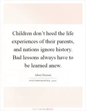 Children don’t heed the life experiences of their parents, and nations ignore history. Bad lessons always have to be learned anew Picture Quote #1