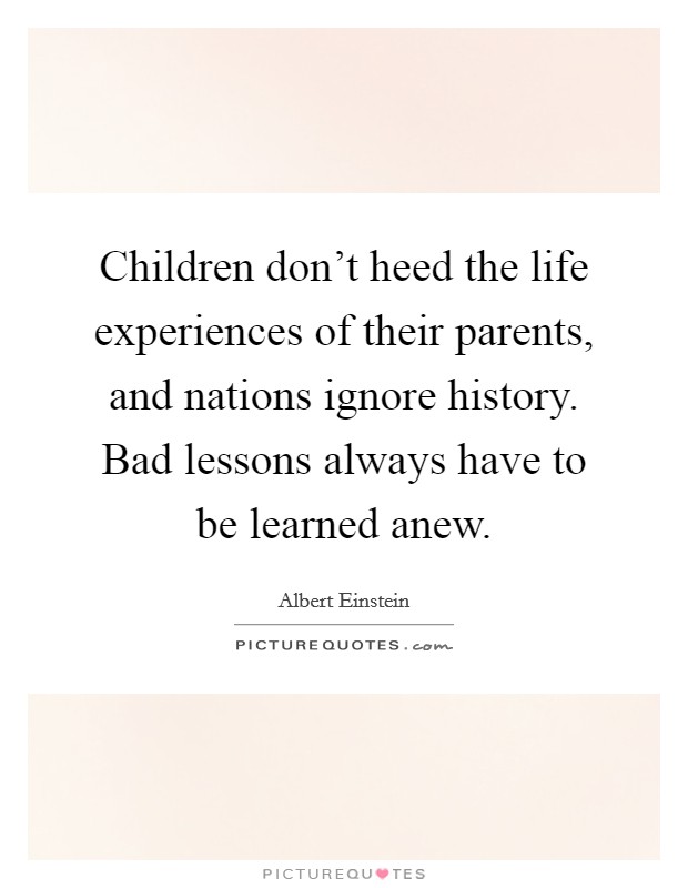 Children don't heed the life experiences of their parents, and nations ignore history. Bad lessons always have to be learned anew. Picture Quote #1