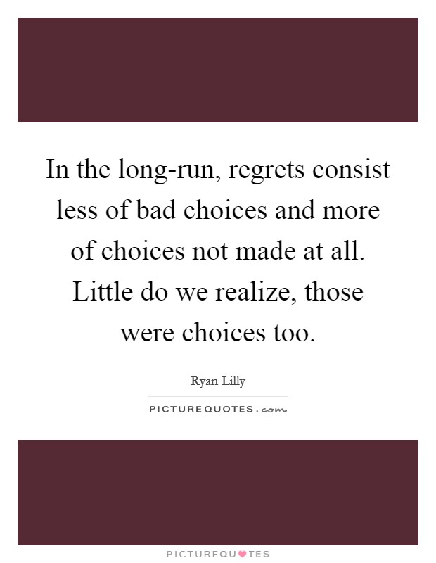 In the long-run, regrets consist less of bad choices and more of choices not made at all. Little do we realize, those were choices too. Picture Quote #1