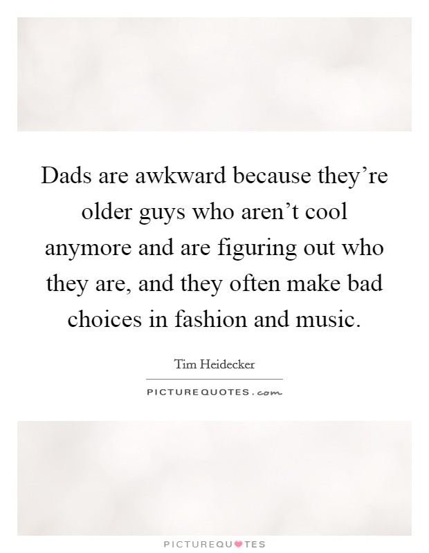 Dads are awkward because they're older guys who aren't cool anymore and are figuring out who they are, and they often make bad choices in fashion and music. Picture Quote #1