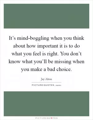 It’s mind-boggling when you think about how important it is to do what you feel is right. You don’t know what you’ll be missing when you make a bad choice Picture Quote #1