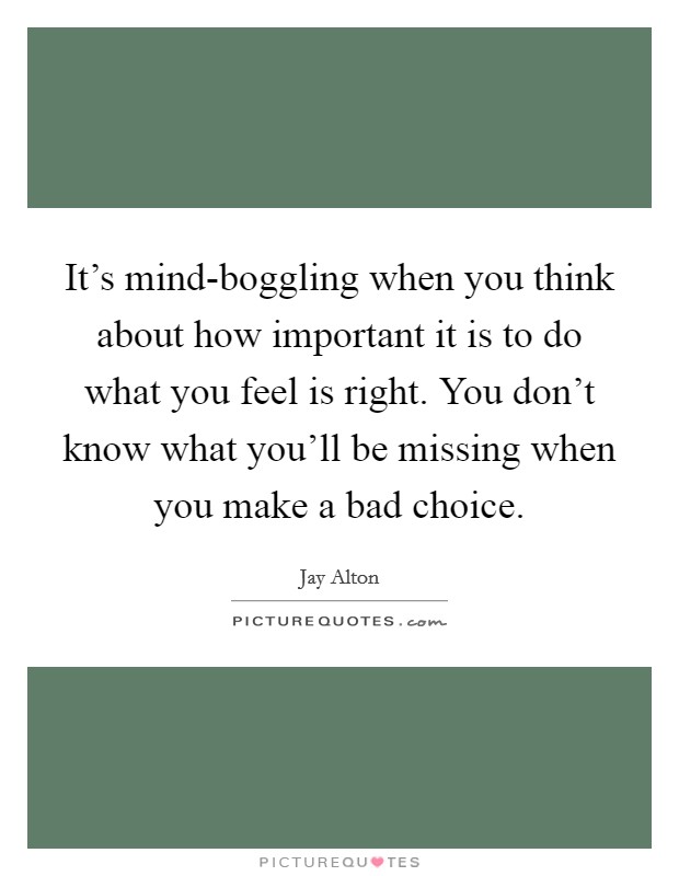 It's mind-boggling when you think about how important it is to do what you feel is right. You don't know what you'll be missing when you make a bad choice. Picture Quote #1