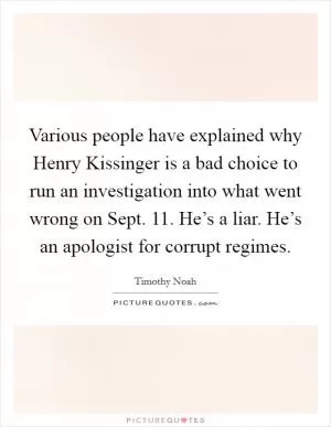 Various people have explained why Henry Kissinger is a bad choice to run an investigation into what went wrong on Sept. 11. He’s a liar. He’s an apologist for corrupt regimes Picture Quote #1